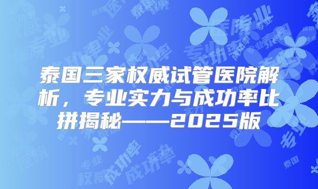 泰国三家权威试管医院解析，专业实力与成功率比拼揭秘——2025版