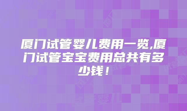 厦门试管婴儿费用一览,厦门试管宝宝费用总共有多少钱！