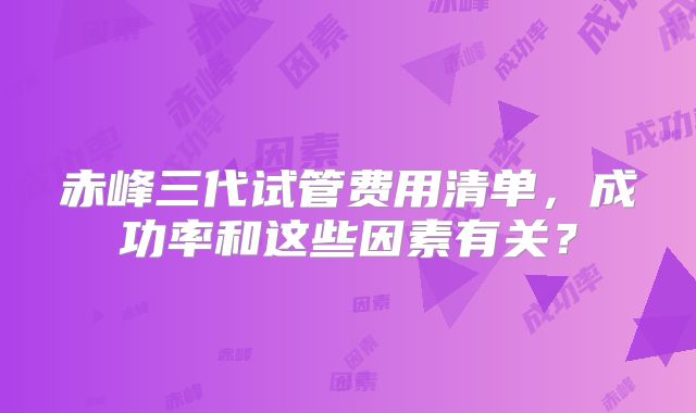 赤峰三代试管费用清单，成功率和这些因素有关？