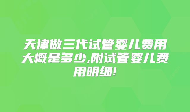 天津做三代试管婴儿费用大概是多少,附试管婴儿费用明细!