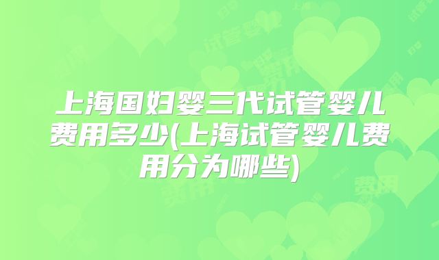 上海国妇婴三代试管婴儿费用多少(上海试管婴儿费用分为哪些)