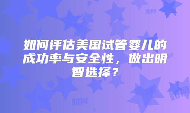如何评估美国试管婴儿的成功率与安全性，做出明智选择？