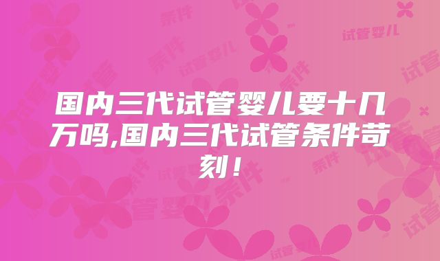 国内三代试管婴儿要十几万吗,国内三代试管条件苛刻！