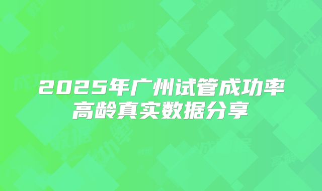 2025年广州试管成功率高龄真实数据分享
