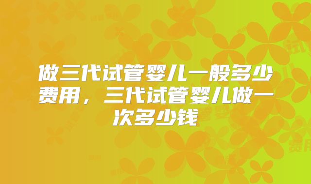 做三代试管婴儿一般多少费用，三代试管婴儿做一次多少钱