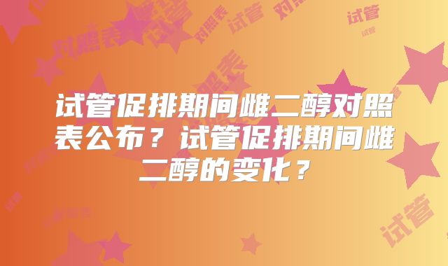 试管促排期间雌二醇对照表公布？试管促排期间雌二醇的变化？