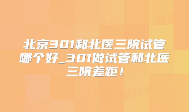 北京301和北医三院试管哪个好_301做试管和北医三院差距！