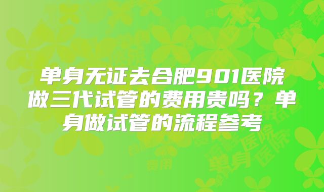 单身无证去合肥901医院做三代试管的费用贵吗？单身做试管的流程参考