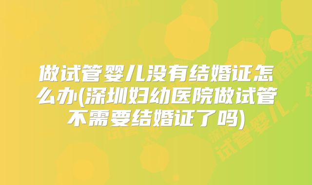 做试管婴儿没有结婚证怎么办(深圳妇幼医院做试管不需要结婚证了吗)