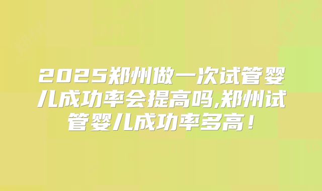 2025郑州做一次试管婴儿成功率会提高吗,郑州试管婴儿成功率多高！
