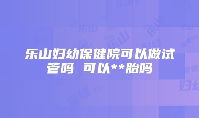 乐山妇幼保健院可以做试管吗 可以**胎吗