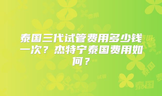 泰国三代试管费用多少钱一次？杰特宁泰国费用如何？