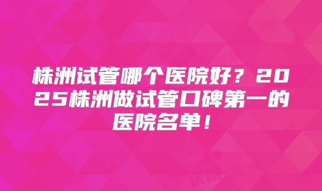 株洲试管哪个医院好？2025株洲做试管口碑第一的医院名单！