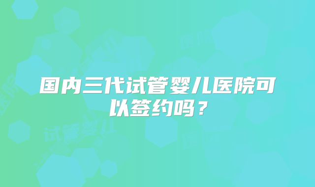国内三代试管婴儿医院可以签约吗？