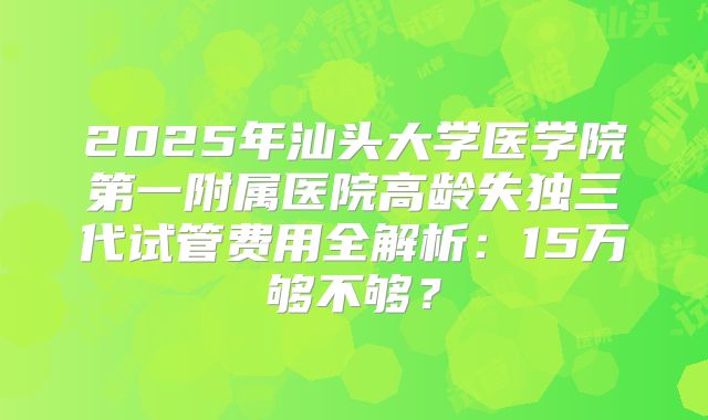 2025年汕头大学医学院第一附属医院高龄失独三代试管费用全解析：15万够不够？