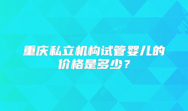 重庆私立机构试管婴儿的价格是多少？