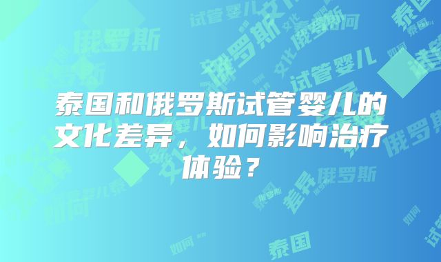 泰国和俄罗斯试管婴儿的文化差异，如何影响治疗体验？
