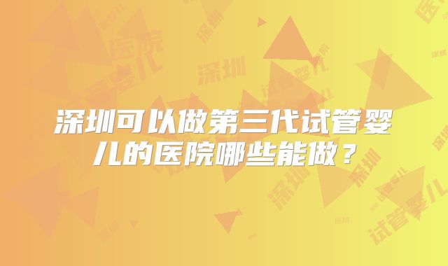 深圳可以做第三代试管婴儿的医院哪些能做？