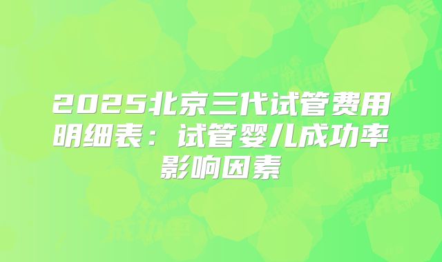 2025北京三代试管费用明细表：试管婴儿成功率影响因素
