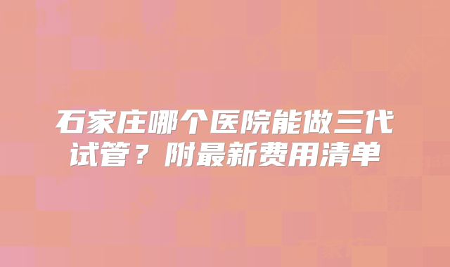 石家庄哪个医院能做三代试管?附最新费用清单