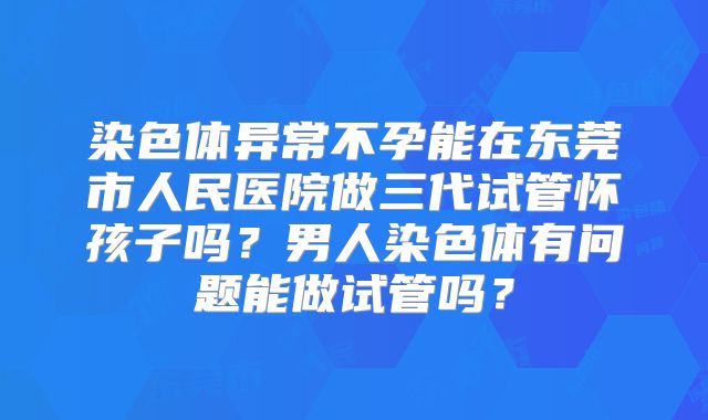 染色体异常不孕能在东莞市人民医院做三代试管怀孩子吗？男人染色体有问题能做试管吗？