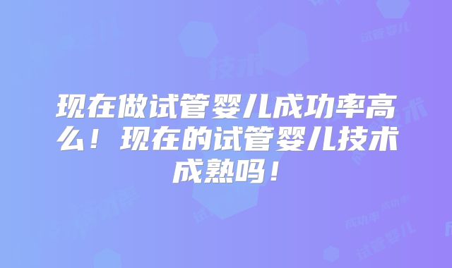 现在做试管婴儿成功率高么！现在的试管婴儿技术成熟吗！