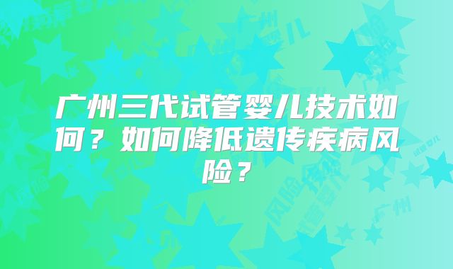 广州三代试管婴儿技术如何？如何降低遗传疾病风险？