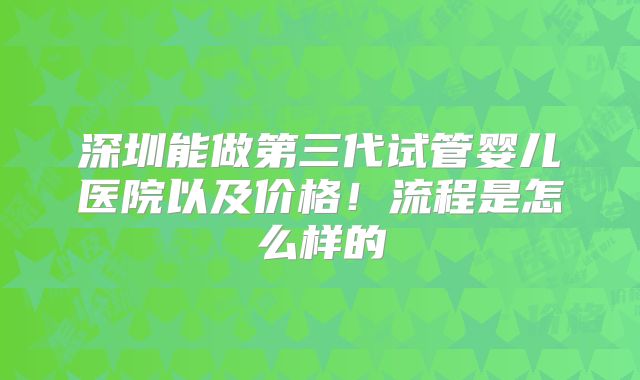 深圳能做第三代试管婴儿医院以及价格！流程是怎么样的