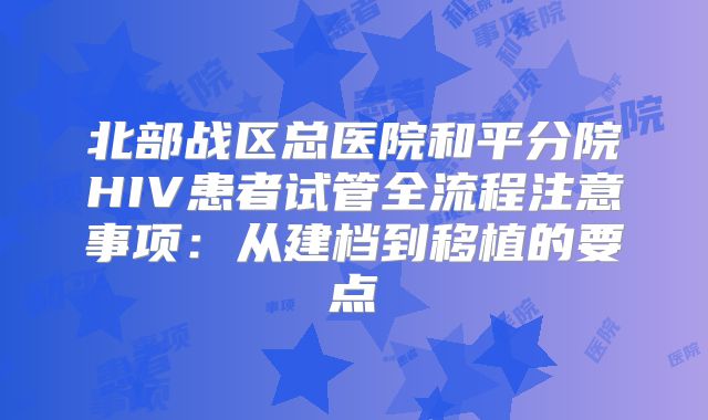 北部战区总医院和平分院HIV患者试管全流程注意事项:从建档到移植的要点