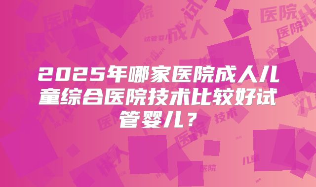2025年哪家医院成人儿童综合医院技术比较好试管婴儿？
