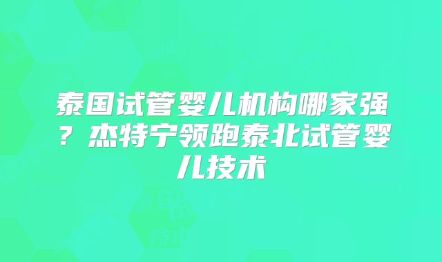 泰国试管婴儿机构哪家强?杰特宁领跑泰北试管婴儿技术