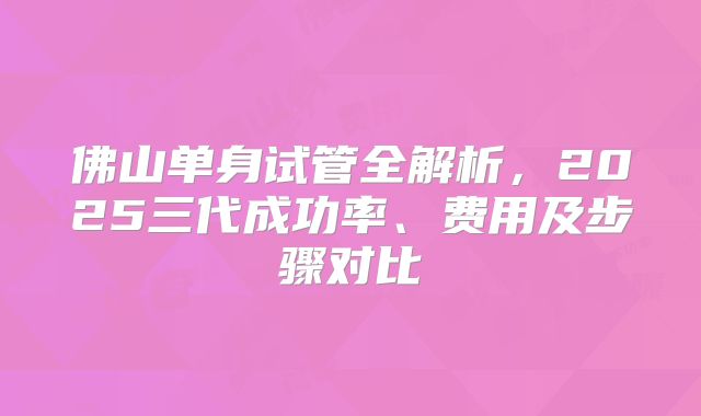 佛山单身试管全解析，2025三代成功率、费用及步骤对比