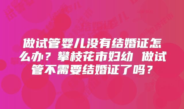 做试管婴儿没有结婚证怎么办？攀枝花市妇幼 做试管不需要结婚证了吗？