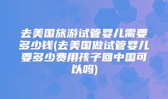 去美国旅游试管婴儿需要多少钱(去美国做试管婴儿要多少费用孩子回中国可以吗)