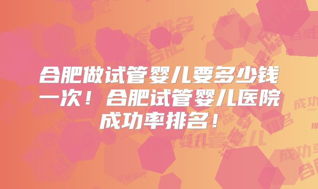 合肥做试管婴儿要多少钱一次!合肥试管婴儿医院成功率排名!