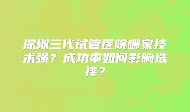 深圳三代试管医院哪家技术强？成功率如何影响选择？