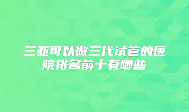 三亚可以做三代试管的医院排名前十有哪些