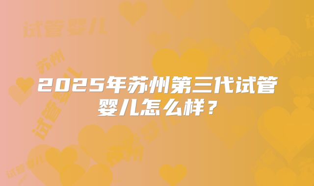2025年苏州第三代试管婴儿怎么样?