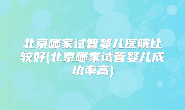 北京哪家试管婴儿医院比较好(北京哪家试管婴儿成功率高)