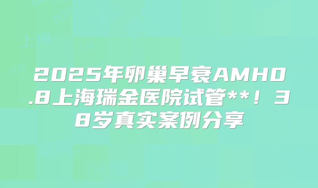 2025年卵巢早衰AMH0.8上海瑞金医院试管**！38岁真实案例分享