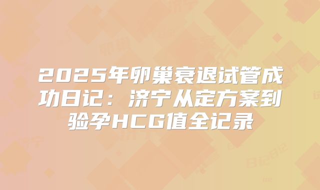2025年卵巢衰退试管成功日记：济宁从定方案到验孕HCG值全记录