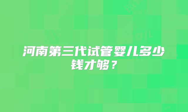 河南第三代试管婴儿多少钱才够？