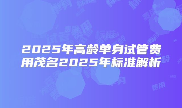 2025年高龄单身试管费用茂名2025年标准解析
