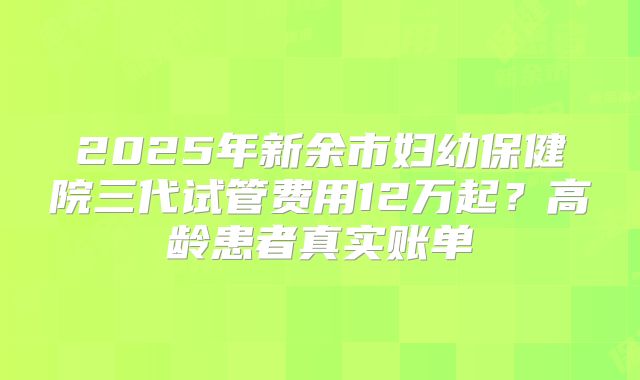 2025年新余市妇幼保健院三代试管费用12万起？高龄患者真实账单