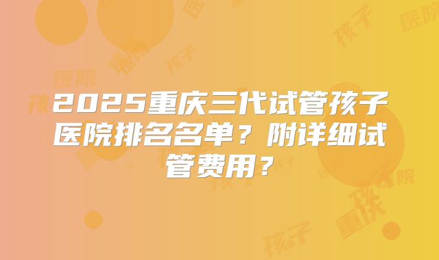 2025重庆三代试管孩子医院排名名单？附详细试管费用？