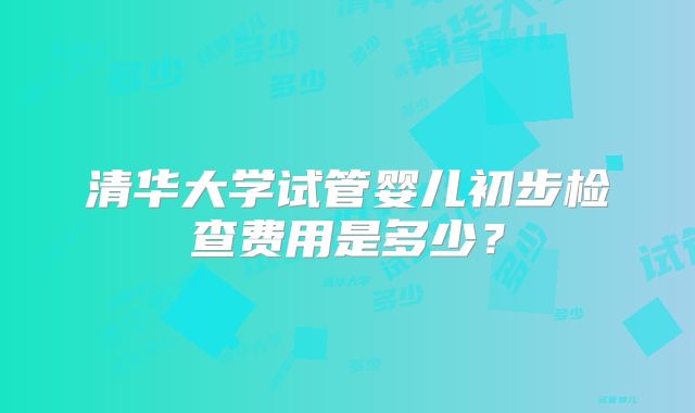 清华大学试管婴儿初步检查费用是多少？