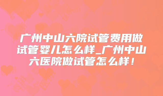 广州中山六院试管费用做试管婴儿怎么样_广州中山六医院做试管怎么样！