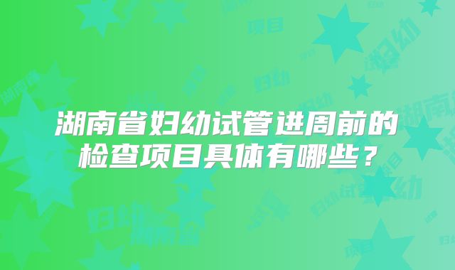 湖南省妇幼试管进周前的检查项目具体有哪些？