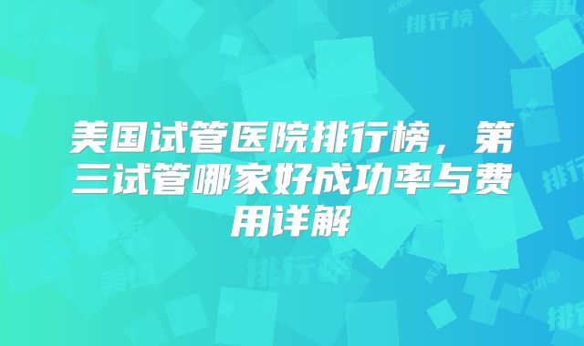 美国试管医院排行榜，第三试管哪家好成功率与费用详解