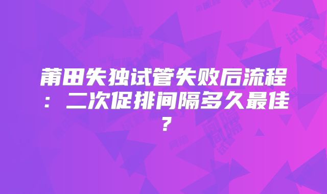 莆田失独试管失败后流程：二次促排间隔多久最佳？